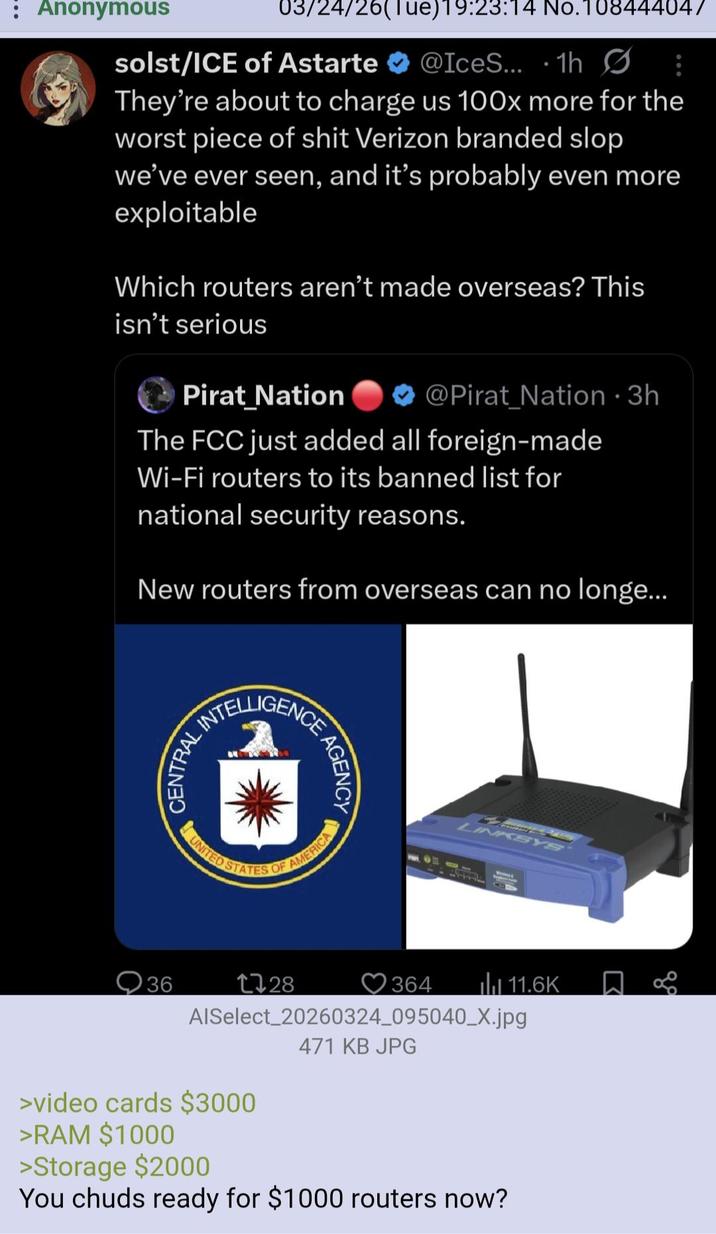 : Anonymous 03/24/26(Tue)19:23:14 No.108444047 solst/ICE of Astarte @IceS... 1h Ø They're about to charge us 100x more for the worst p------------ Verizon branded slop we've ever seen, and it's probably even more exploitable Which routers aren't made overseas? This isn't serious Pirat Nation @Pirat_Nation • 3h The FCC just added all foreign-made Wi-Fi routers to its banned list for national security reasons. New routers from overseas can no longe... INTELLIGENCE CENTRAL 36 AGENCY ES OF AMERICA UNITED STATES LINKSYS 1728 364 11.6K AlSelect 20260324_095040_X.jpg 471 KB JPG >video cards $3000 >RAM $1000 >Storage $2000 You chuds ready for $1000 routers now? ९१