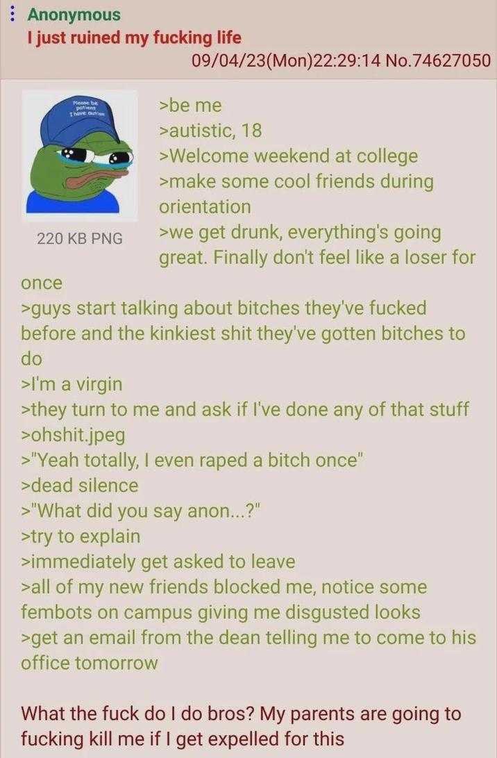 Anonymous I just ruined my f------ life Please be patient I have autem 220 KB PNG once 09/04/23(Mon)22:29:14 No.74627050 >be me >autistic, 18 >Welcome weekend at college >make some cool friends during orientation >we get drunk, everything's going great. Finally don't feel like a loser for >guys start talking about bitches they've f----- before and the kinkiest s--- they've gotten bitches to do >I'm a virgin >they turn to me and ask if I've done any of that stuff >ohshit.jpeg >"Yeah totally, I even r---- a bitch once" >dead silence >"What did you say anon...?" >try to explain >immediately get asked to leave >all of my new friends blocked me, notice some fembots on campus giving me disgusted looks >get an email from the dean telling me to come to his office tomorrow What the f--- do I do bros? My parents are going to f------ kill me if I get expelled for this