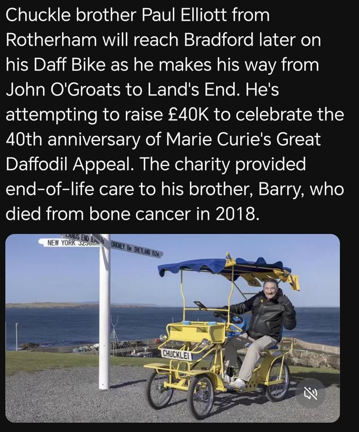 Chuckle brother Paul Elliott from Rotherham will reach Bradford later on his Daff Bike as he makes his way from John O'Groats to Land's End. He's attempting to raise £40K to celebrate the 40th anniversary of Marie Curie's Great Daffodil Appeal. The charity provided end-of-life care to his brother, Barry, who died from bone cancer in 2018. LANDS END NEW YORK 320 814 ORKNEY 8m SHETLAND 152m CHUCKLEI AV