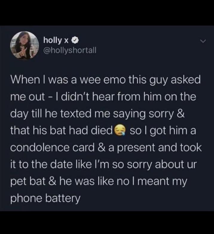 holly x >> @hollyshortall When I was a wee emo this guy asked me out - I didn't hear from him on the day till he texted me saying sorry & that his bat had died so I got him a condolence card & a present and took it to the date like I'm so sorry about ur pet bat & he was like no I meant my phone battery