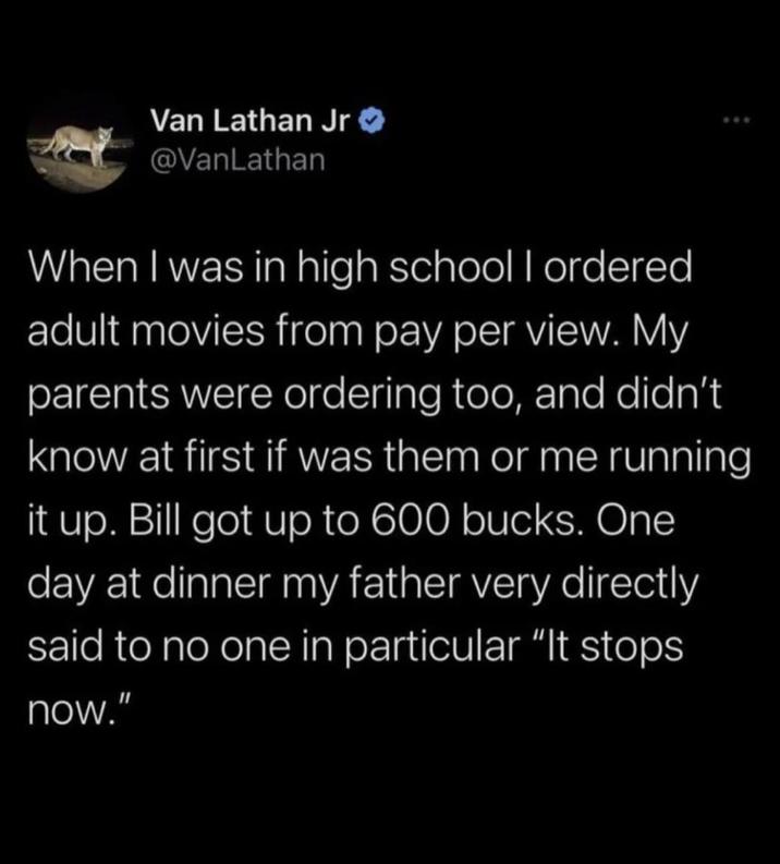 Van Lathan Jr >> @VanLathan When I was in high school I ordered adult movies from pay per view. My parents were ordering too, and didn't know at first if was them or me running it up. Bill got up to 600 bucks. One day at dinner my father very directly said to no one in particular "It stops now."
