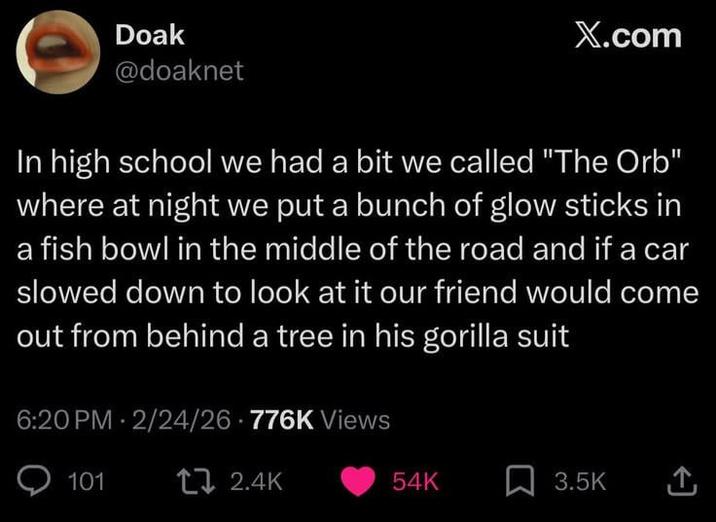 Doak @doaknet X.com In high school we had a bit we called "The Orb" where at night we put a bunch of glow sticks in a fish bowl in the middle of the road and if a car slowed down to look at it our friend would come out from behind a tree in his gorilla suit 6:20 PM 2/24/26 776K Views 101 17 2.4K 54K 3.5K <]