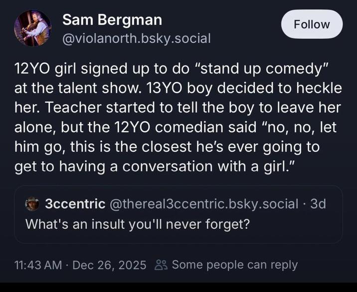 Sam Bergman @violanorth.bsky.social Follow 12YO girl signed up to do "stand up comedy" at the talent show. 13YO boy decided to heckle her. Teacher started to tell the boy to leave her alone, but the 12YO comedian said "no, no, let him go, this is the closest he's ever going to get to having a conversation with a girl." 3ccentric @thereal3ccentric.bsky.social .3d What's an insult you'll never forget? • 11:43 AM · Dec 26, 2025 Some people can reply