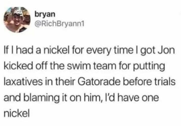 bryan @RichBryann1 If I had a nickel for every time I got Jon kicked off the swim team for putting laxatives in their Gatorade before trials and blaming it on him, I'd have one nickel