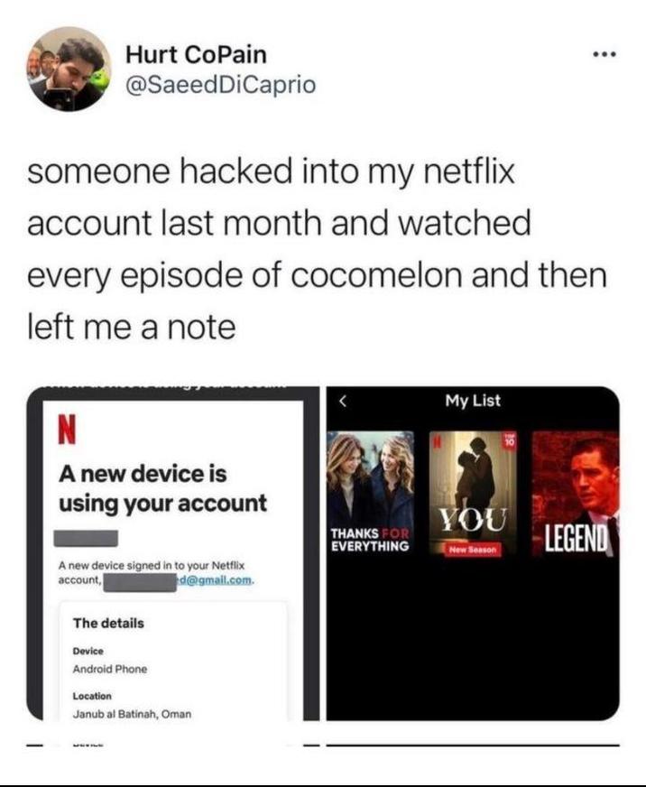 Hurt CoPain @SaeedDiCaprio someone hacked into my netflix account last month and watched every episode of cocomelon and then left me a note N A new device is using your account < My List A new device signed in to your Netflix account, d@gmail.com. The details Device Android Phone Location Janub al Batinah, Oman YOU THANKS FOR EVERYTHING LEGEND New Season