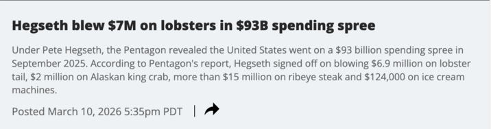 Hegseth blew $7M on lobsters in $93B spending spree Under Pete Hegseth, the Pentagon revealed the United States went on a $93 billion spending spree in September 2025. According to Pentagon's report, Hegseth signed off on blowing $6.9 million on lobster tail, $2 million on Alaskan king crab, more than $15 million on ribeye steak and $124,000 on ice cream machines. Posted March 10, 2026 5:35pm PDT |