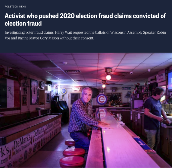 POLITICS NEWS Activist who pushed 2020 election fraud claims convicted of election fraud Investigating voter fraud claims, Harry Wait requested the ballots of Wisconsin Assembly Speaker Robin Vos and Racine Mayor Cory Mason without their consent. Bar & Resturan Air & Wo K's DeMark's DeMarks, Des & Be rant Bar & Restauran UBS Albert