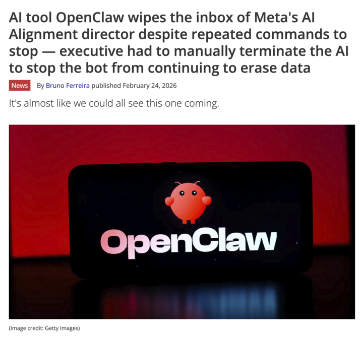 Al tool OpenClaw wipes the inbox of Meta's Al Alignment director despite repeated commands to stop ― executive had to manually terminate the Al to stop the bot from continuing to erase data - News By Bruno Ferreira published February 24, 2026 It's almost like we could all see this one coming. (Image credit: Getty Images) OpenClaw