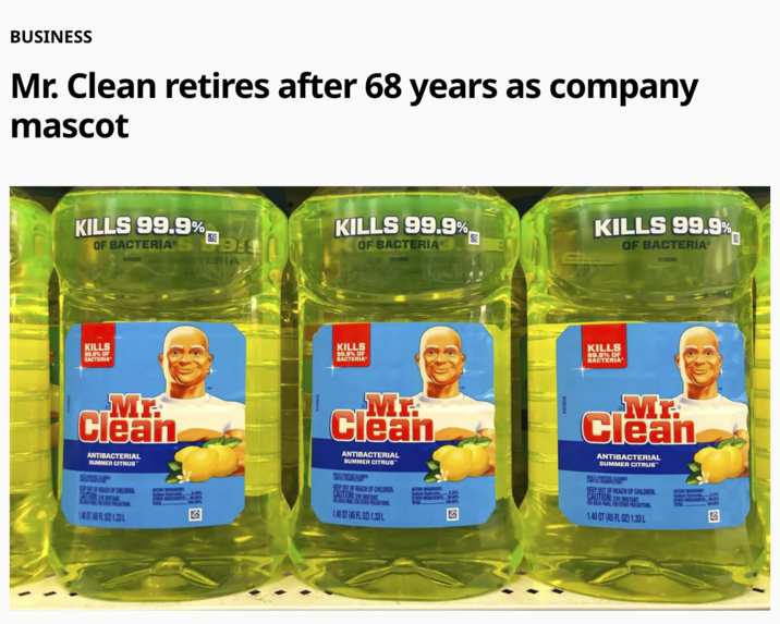 BUSINESS Mr. Clean retires after 68 years as company mascot KILLS 99.9%, OF BACTERIA* 91932990 KILLS 99.9% OF BACTERIA Mr. Clean ANTIBACTERIAL SUMMER CITRUS DA TERIA KILLS 99.9%, OF BACTERIA 91932990 KILLS 99.9% OF BACTERIA Mr Clean ANTIBACTERIAL SUMMER CITRUS KILLS 99.9% OF BACTERIA® 91932990 KILLS 99.9% OF BACTERIA MB Clean ANTIBACTERIAL SUMMER CITRUS KEEP OUT OF REACH OF CHILDREN CAUTION: EYE IRRITANT SEBACKPAREL FOR OTHER PRECAUTIONS 1.40 OT (45 FL OZ) 1.33 L 0.34% ACTIVE INGREDIENT Sodium Hydroxide OTHER INGREDIENTS 99.66% TOTAL 100.00% KEEP OUT OF REACH OF CHILDREN CAUTION: EYE IRRITANT SEE BACK PANEL FOR OTHER PRECAUTIONS 1.40 QT (45 FL OZ) 1.33 L ACTIVE INGREDIENT OTHER INGREDIENTS 100.00% TOTAL KEEP OUT OF REACH OF CHILDREN CAUTION: EYE IRRITANT SEE BACK PANEL FOR OTHER PRECAUTIONS 1.40 QT (45 FL OZ) 1.33 L ACTIVE INGREDIENT TOTAL