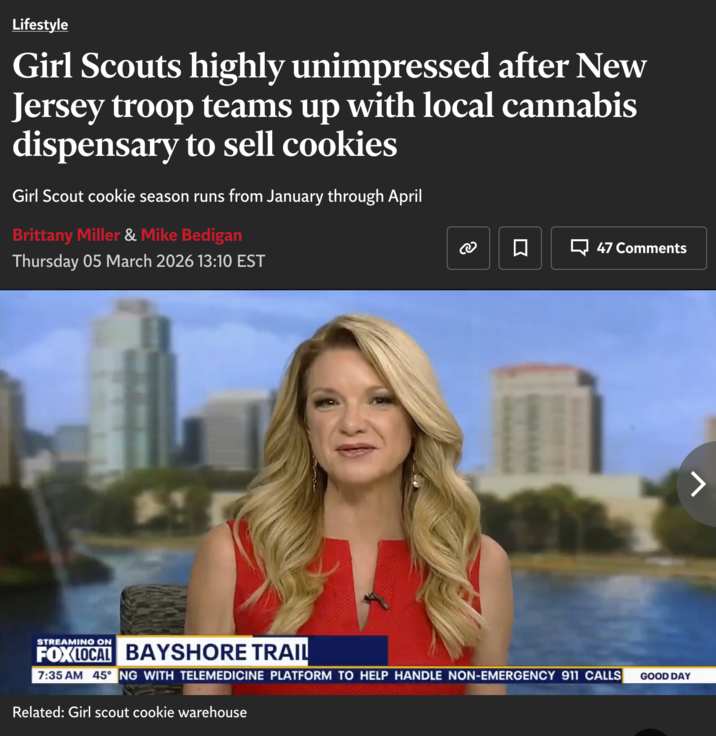 Lifestyle Girl Scouts highly unimpressed after New Jersey troop teams up with local cannabis dispensary to sell cookies Girl Scout cookie season runs from January through April Brittany Miller & Mike Bedigan Thursday 05 March 2026 13:10 EST ල 口 47 Comments 7 STREAMING ON FOX LOCAL BAYSHORE TRAIL 7:35 AM 45° NG WITH TELEMEDICINE PLATFORM TO HELP HANDLE NON-EMERGENCY 911 CALLS GOOD DAY Related: Girl scout cookie warehouse
