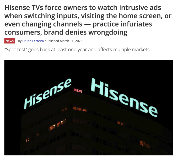 Hisense TVs force owners to watch intrusive ads when switching inputs, visiting the home screen, or even changing channels — practice infuriates - consumers, brand denies wrongdoing News By Bruno Ferreira published March 11, 2026 "Spot test" goes back at least one year and affects multiple markets. Hisense DEFI Hisense