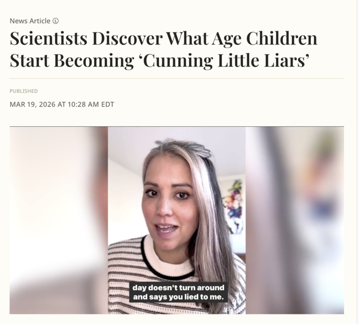 News Article → Scientists Discover What Age Children Start Becoming ‘Cunning Little Liars' PUBLISHED MAR 19, 2026 AT 10:28 AM EDT day doesn't turn around and says you lied to me.