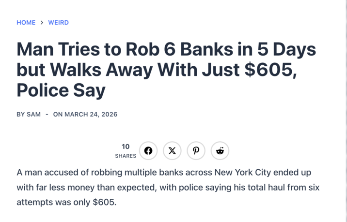 HOME > WEIRD Man Tries to Rob 6 Banks in 5 Days but Walks Away With Just $605, Police Say BY SAM - ON MARCH 24, 2026 10 SHARES F X P A man accused of robbing multiple banks across New York City ended up with far less money than expected, with police saying his total haul from six attempts was only $605.