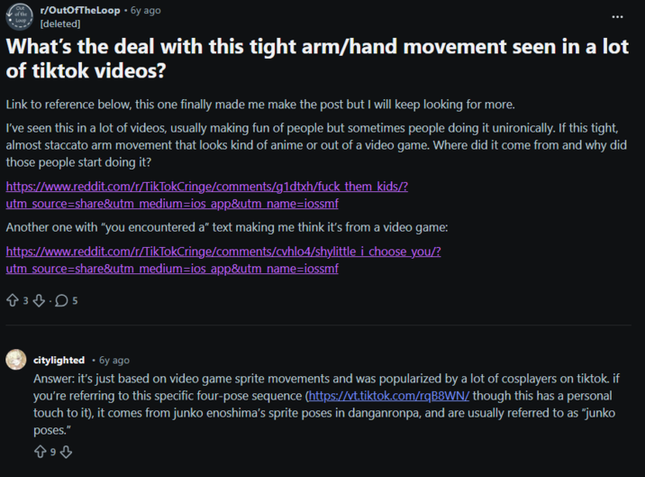 of the Loop r/OutOfTheLoop - 6y ago [deleted] What's the deal with this tight arm/hand movement seen in a lot of tiktok videos? Link to reference below, this one finally made me make the post but I will keep looking for more. I've seen this in a lot of videos, usually making fun of people but sometimes people doing it unironically. If this tight, almost staccato arm movement that looks kind of anime or out of a video game. Where did it come from and why did those people start doing it? https://www.reddit.com/r/TikTokCringe/comments/g1dtxh/f--- them kids/? utm_source=share&utm_medium=ios app&utm_name=iossmf Another one with "you encountered a" text making me think it's from a video game: https://www.reddit.com/r/TikTokCringe/comments/cvhlo4/shylittle i choose you/? utm_source=share&utm_medium=ios app&utm_name=iossmf 83.05 citylighted • 6y ago Answer: it's just based on video game sprite movements and was popularized by a lot of cosplayers on tiktok. if you're referring to this specific four-pose sequence (https://vt.tiktok.com/rqB8WN/ though this has a personal touch to it), it comes from junko enoshima's sprite poses in danganronpa, and are usually referred to as "junko poses." 893