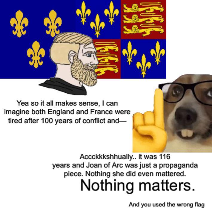 Yea so it all makes sense, I can imagine both England and France were tired after 100 years of conflict and― Accckkkshhually.. it was 116 years and Joan of Arc was just a propaganda piece. Nothing she did even mattered. Nothing matters. And you used the wrong flag