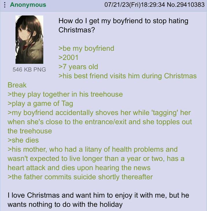 Anonymous 546 KB PNG Break 07/21/23(Fri)18:29:34 No.29410383 How do I get my boyfriend to stop hating Christmas? >be my boyfriend >2001 >7 years old >his best friend visits him during Christmas >they play together in his treehouse >play a game of Tag >my boyfriend accidentally shoves her while 'tagging' her when she's close to the entrance/exit and she topples out the treehouse >she dies >his mother, who had a litany of health problems and wasn't expected to live longer than a year or two, has a heart attack and dies upon hearing the news >the father commits suicide shortly thereafter I love Christmas and want him to enjoy it with me, but he wants nothing to do with the holiday