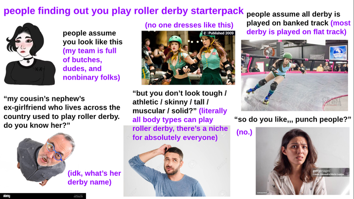 alamy people finding out you play roller derby starterpack people assume all derby is people assume you look like this (my team is full of butches, dudes, and nonbinary folks) "my cousin's nephew's ex-girlfriend who lives across the country used to play roller derby. do you know her?" (no one dresses like this) Published 2009 "but you don't look tough / athletic / skinny / tall / muscular/solid?" (literally all body types can play roller derby, there's a niche for absolutely everyone) played on banked track (most derby is played on flat track) PHOTOGRAPHY.COM "so do you like,,, punch people?" (no.) (idk, what's her derby name) +123RF* 1340364908 gettyimages Credit: Alexandre Morin-Laprise