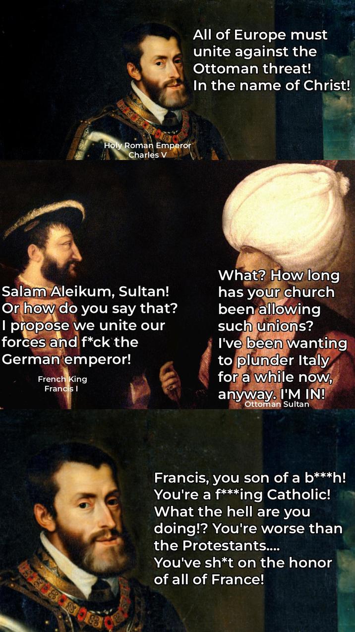 All of Europe must unite against the Ottoman threat! In the name of Christ! Holy Roman Emperor Charles V Salam Aleikum, Sultan! Or how do you say that? I propose we unite our forces and f*ck the German emperor! French King Francis I What? How long has your church been allowing such unions? I've been wanting to plunder Italy for a while now, anyway. I'M IN! Ottoman Sultan 3388 Francis, you son of a b***h! You're a f***ing Catholic! What the hell are you doing!? You're worse than the Protestants.... You've sh*t on the honor of all of France!