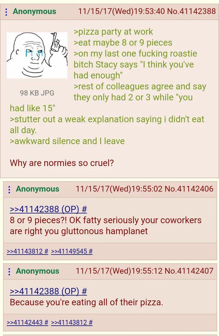 : Anonymous 98 KB JPG had like 15" 11/15/17(Wed)19:53:40 No.41142388 >pizza party at work >eat maybe 8 or 9 pieces >on my last one f------ roastie bitch Stacy says "I think you've had enough" >rest of colleagues agree and say they only had 2 or 3 while "you >stutter out a weak explanation saying i didn't eat all day. >awkward silence and I leave Why are normies so cruel? Anonymous 11/15/17(Wed)19:55:02 No.41142406 >>41142388 (OP) # 8 or 9 pieces?! OK fatty seriously your coworkers are right you gluttonous hamplanet >>41143812 # >>41149545 # : Anonymous 11/15/17(Wed)19:55:12 No.41142407 >>41142388 (OP) # Because you're eating all of their pizza. >>41142443 # >>41143812 #
