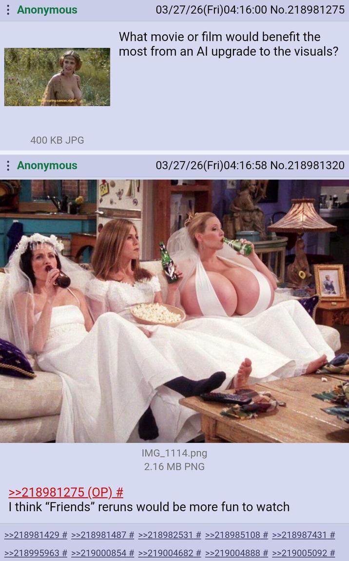 Anonymous 03/27/26(Fri)04:16:00 No.218981275 What movie or film would benefit the most from an Al upgrade to the visuals? Wcuring cancer, right? 400 KB JPG Anonymous 03/27/26(Fri)04:16:58 No.218981320 >>218981275 (OP) # IMG_1114.png 2.16 MB PNG I think "Friends" reruns would be more fun to watch >>218981429 # >>218981487 # >>218982531 # >>218985108 # >>218987431 # >>218995963 # >>219000854 # >>219004682 # >>219004888 # >>219005092 #