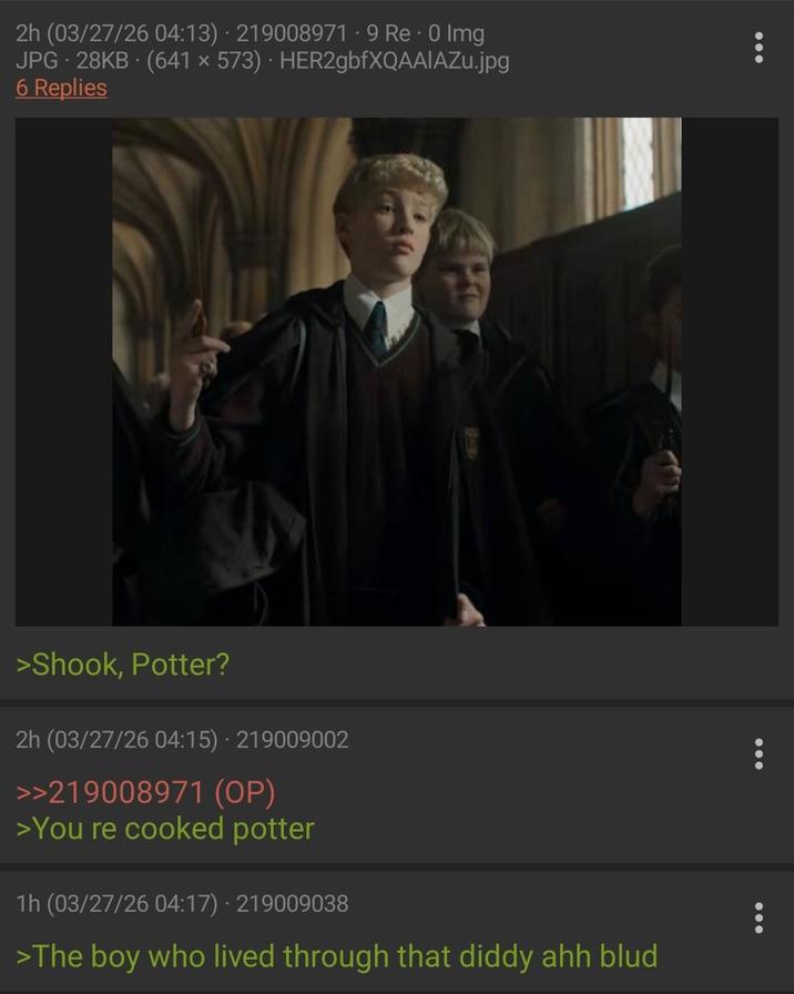 2h (03/27/26 04:13) - 219008971 - 9 Re - 0 Img JPG 28KB (641 × 573) · HER2gbfXQAAIAZu.jpg 6 Replies >Shook, Potter? 2h (03/27/26 04:15) 219009002 >>219008971 (OP) >You re cooked potter 1h (03/27/26 04:17) 219009038 >The boy who lived through that diddy ahh blud