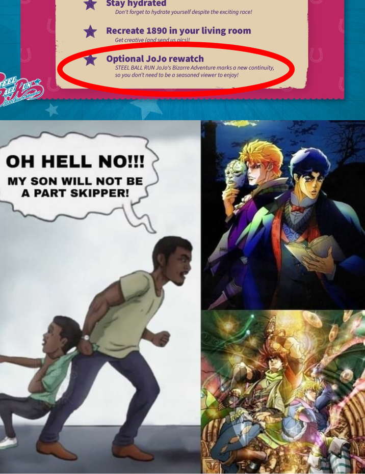 FEEL 50J06 Sitare Adventure Stay hydrated Don't forget to hydrate yourself despite the exciting race! Recreate 1890 in your living room Get creative (and send us pics)! Optional JoJo rewatch STEEL BALL RUN JoJo's Bizarre Adventure marks a new continuity, so you don't need to be a seasoned viewer to enjoy! OH HELL NO!!! MY SON WILL NOT BE A PART SKIPPER!