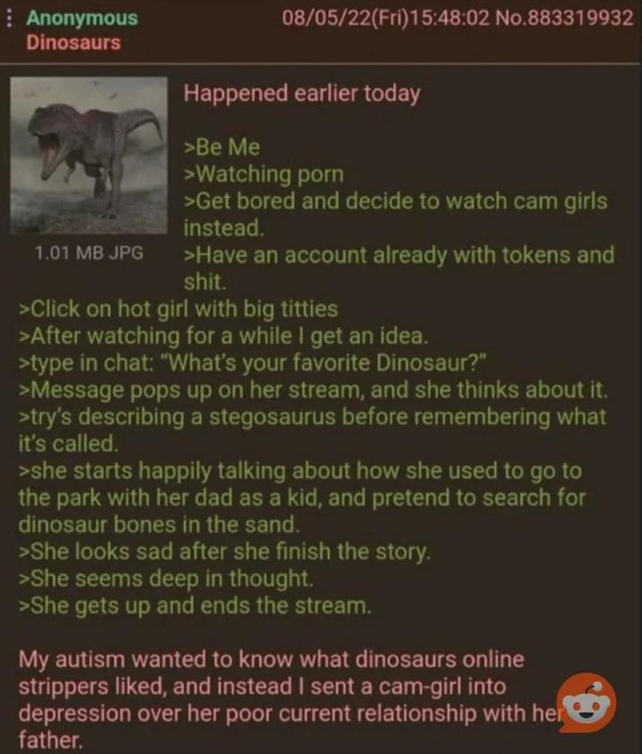 Anonymous Dinosaurs 1.01 MB JPG 08/05/22(Fri)15:48:02 No.883319932 Happened earlier today >Be Me >Watching p--- >Get bored and decide to watch cam girls instead. >Have an account already with tokens and s---. >Click on hot girl with big t------ >After watching for a while I get an idea. >type in chat: "What's your favorite Dinosaur?" >Message pops up on her stream, and she thinks about it. >try's describing a stegosaurus before remembering what it's called. >she starts happily talking about how she used to go to the park with her dad as a kid, and pretend to search for dinosaur bones in the sand. >She looks sad after she finish the story. >She seems deep in thought. >She gets up and ends the stream. My autism wanted to know what dinosaurs online strippers liked, and instead I sent a cam-girl into depression over her poor current relationship with her father.