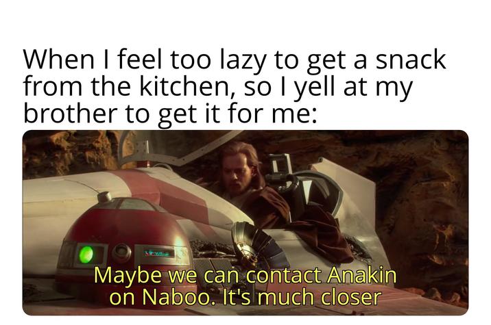 When I feel too lazy to get a snack from the kitchen, so I yell at my brother to get it for me: Maybe we can contact Anakin on Naboo. It's much closer