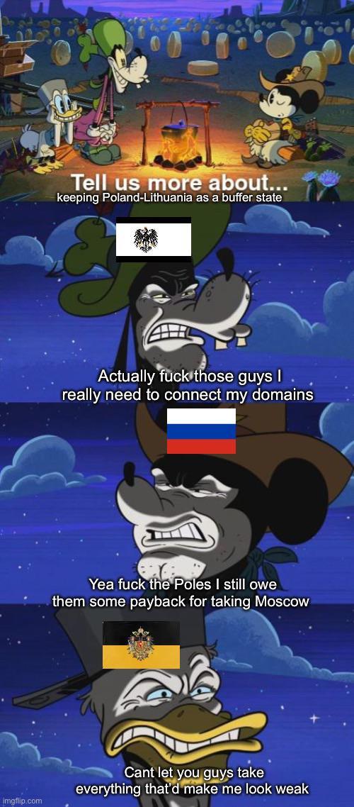 imgflip.com Tell us more about... keeping Poland-Lithuania as a buffer state Actually f--- those guys I really need to connect my domains Yea f--- the Poles I still owe them some payback for taking Moscow Cant let you guys take everything that'd make me look weak