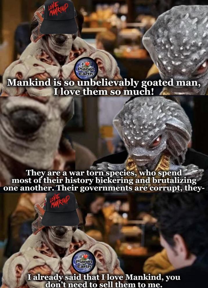 LOVE MANKIND Planet Earth Mankind is so unbelievably goated man, I love them so much! They are a war torn species, who spend most of their history bickering and brutalizing one another. Their governments are corrupt, they- LOVE MANKIND Planet Earth I already said that I love Mankind, you don't need to sell them to me.