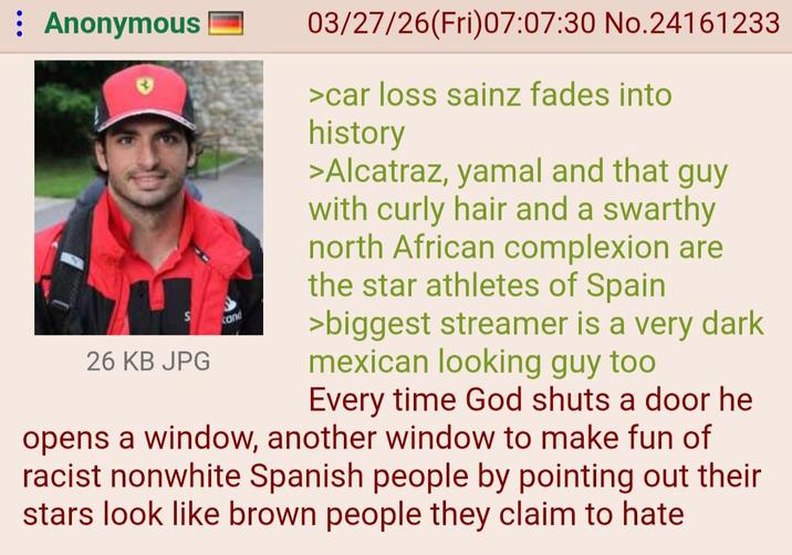 : Anonymous cand 26 KB JPG 03/27/26(Fri)07:07:30 No.24161233 >car loss sainz fades into history >Alcatraz, yamal and that guy with curly hair and a swarthy north African complexion are the star athletes of Spain >biggest streamer is a very dark mexican looking guy too Every time God shuts a door he opens a window, another window to make fun of racist nonwhite Spanish people by pointing out their stars look like brown people they claim to hate