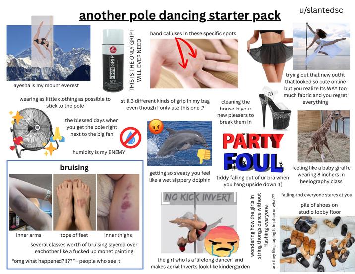 another pole dancing starter pack hand calluses In these specific spots u/slantedsc ayesha is my mount everest ramer FIRM GRIP OV GER CAUTION ATTENTION NetContents 4/1139 wearing as little clothing as possible to stick to the pole the blessed days when you get the pole right next to the big fan THIS IS THE ONLY GRIP I WILL EVER NEED still 3 different kinds of grip In my bag even though I only use this one..? humidity is my ENEMY bruising getting so sweaty you feel like a wet slippery dolphin cleaning the house In your new pleasers to break them In PARTY EQUL trying out that new outfit that looked so cute online but you realize Its WAY too much fabric and you regret everything tiddy falling out of ur bra when you hang upside down :(( NO KICK INVERT || inner arms tops of feet inner thighs several classes worth of bruising layered over eachother like a f----- up monet painting "omg what happened?!!??" - people who see It the girl who is a 'lifelong dancer' and makes aerial Inverts look like kindergarden wondering how the girls in string thongs dance without flashing everyone are they like,, taping It In place or what?? feeling like a baby giraffe wearing 8 inchers In heelography class falling and everyone stares at you pile of shoes on studio lobby floor