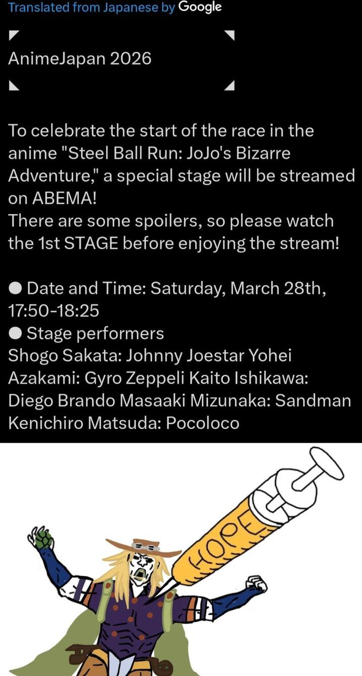 Translated from Japanese by Google AnimeJapan 2026 To celebrate the start of the race in the anime "Steel Ball Run: JoJo's Bizarre Adventure," a special stage will be streamed on ABEMA! There are some spoilers, so please watch the 1st STAGE before enjoying the stream! ◆ Date and Time: Saturday, March 28th, 17:50-18:25 Stage performers Shogo Sakata: Johnny Joestar Yohei Azakami: Gyro Zeppeli Kaito Ishikawa: Diego Brando Masaaki Mizunaka: Sandman Kenichiro Matsuda: Pocoloco HOPEGGO