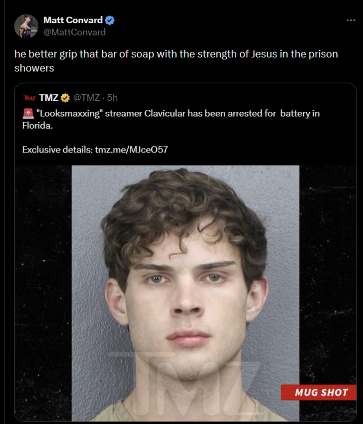 Matt Convard @MattConvard he better grip that bar of soap with the strength of Jesus in the prison showers TMZ TMZ⭑@TMZ - 5h "Looksmaxxing" streamer Clavicular has been arrested for battery in Florida. Exclusive details: tmz.me/MJce057 MUG SHOT