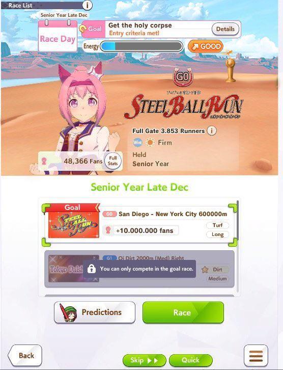 Race List i Senior Year Late Dec. Back Goal Race Day Energy Get the holy corpse Entry criteria met! Details GOOD GO Yaker STEEL BALL RON Full Gate 3.853 Runners i Wint Firm Held 48,366 Fans Full Stats Senior Year Goal Senior Year Late Dec GO San Diego - New York City 600000m +10.000.000 fans Turf Long G1 Oi Dirt 2000m (Med) Right Tokup Dais! You can only compete in the goal race. Dirt Predictions Race Skip ▸▸ Quick Medium