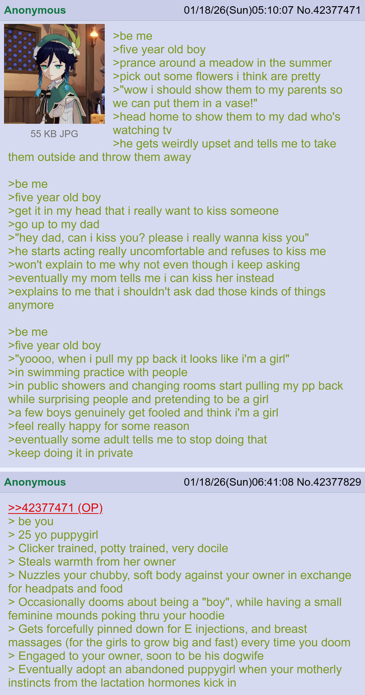 Anonymous 55 KB JPG >be me 01/18/26(Sun)05:10:07 No.42377471 >five year old boy >prance around a meadow in the summer >pick out some flowers i think are pretty >"wow i should show them to my parents so we can put them in a vase!" >head home to show them to my dad who's watching tv >he gets weirdly upset and tells me to take them outside and throw them away >be me >five year old boy >get it in my head that i really want to kiss someone >go up to my dad >"hey dad, can i kiss you? please i really wanna kiss you" >he starts acting really uncomfortable and refuses to kiss me >won't explain to me why not even though i keep asking >eventually my mom tells me i can kiss her instead >explains to me that i shouldn't ask dad those kinds of things anymore >be me >five year old boy >"yoooo, when i pull my pp back it looks like i'm a girl" >in swimming practice with people >in public showers and changing rooms start pulling my pp back while surprising people and pretending to be a girl >a few boys genuinely get fooled and think i'm a girl >feel really happy for some reason >eventually some adult tells me to stop doing that >keep doing it in private Anonymous >>42377471 (OP). > be you > 25 yo puppygirl 01/18/26(Sun)06:41:08 No.42377829 > Clicker trained, potty trained, very docile > Steals warmth from her owner > Nuzzles your chubby, soft body against your owner in exchange for headpats and food > Occasionally dooms about being a "boy", while having a small feminine mounds poking thru your hoodie > Gets forcefully pinned down for E injections, and breast massages (for the girls to grow big and fast) every time you doom > Engaged to your owner, soon to be his dogwife > Eventually adopt an abandoned puppygirl when your motherly instincts from the lactation hormones kick in