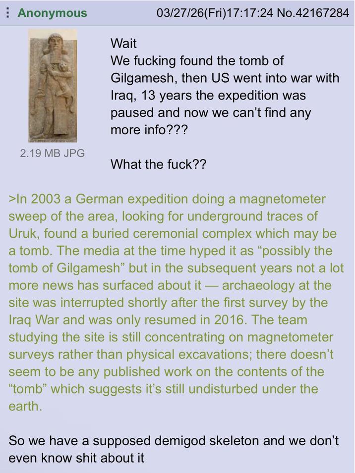 Anonymous 2.19 MB JPG Wait 03/27/26(Fri)17:17:24 No.42167284 We f------ found the tomb of Gilgamesh, then US went into war with Iraq, 13 years the expedition was paused and now we can't find any more info??? What the f---?? >In 2003 a German expedition doing a magnetometer sweep of the area, looking for underground traces of Uruk, found a buried ceremonial complex which may be a tomb. The media at the time hyped it as "possibly the tomb of Gilgamesh" but in the subsequent years not a lot more news has surfaced about it - archaeology at the site was interrupted shortly after the first survey by the Iraq War and was only resumed in 2016. The team studying the site is still concentrating on magnetometer surveys rather than physical excavations; there doesn't seem to be any published work on the contents of the "tomb" which suggests it's still undisturbed under the earth. So we have a supposed demigod skeleton and we don't even know s--- about it
