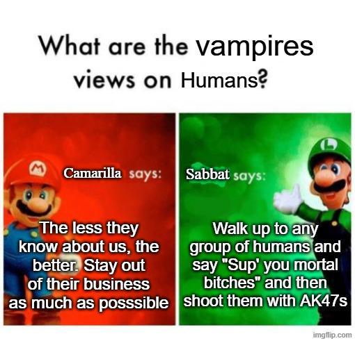 What are the vampires views on Humans? M Camarilla says: Sabbat says: The less they know about us, the better. Stay out of their business as much as posssible Walk up to any group of humans and say "Sup' you mortal bitches" and then shoot them with AK47s imgflip.com