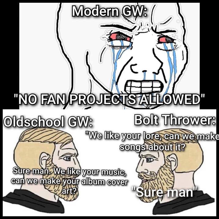 Modern GW: "NO FAN PROJECTS ALLOWED" Oldschool GW: Bolt Thrower: "We like your lore, can we make songs about it? Sure man. We like your music, can we make your album cover art? 11 Sure-man