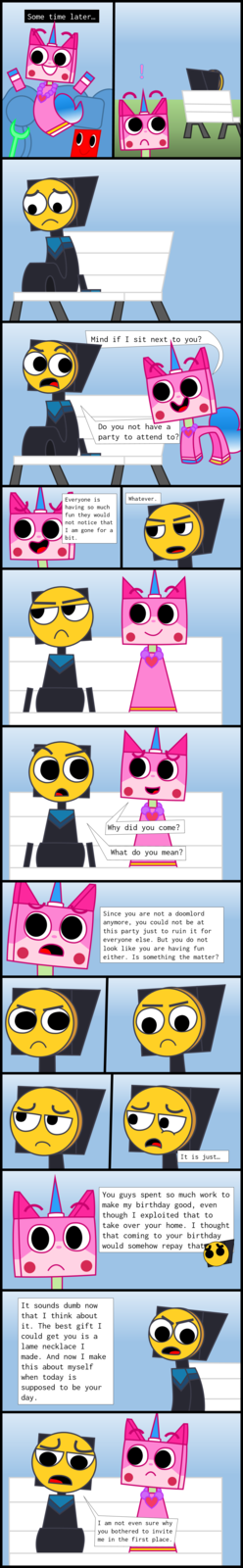 "Part 1":https://knowyourmeme.com/photos/3239243
Part 2 (YOU ARE HERE)
"Part 3":https://knowyourmeme.com/photos/3239245

[Some time later…]
Unikitty: Mind if I sit next to you?
Master Frown: Do you not have a party to attend to?
Unikitty: Everyone is having so much fun they would not notice that I am gone for a bit.
Master Frown: Whatever.
Unikitty: Why did you come?
Master Frown: What do you mean?
Unikitty: Since you are not a doomlord anymore, you could not be at this party just to ruin it for everyone else. But you do not look like you are having fun either. Is something the matter?
Master Frown: It is just… You guys spent so much work to make my birthday good, even though I exploited that to take over your home. I thought that coming to your birthday would somehow repay that. It sounds dumb now that I think about it. The best gift I could get you is a lame necklace I made. And now I make this about myself when today is supposed to be your day. I am not even sure why you bothered to invite me in the first place.