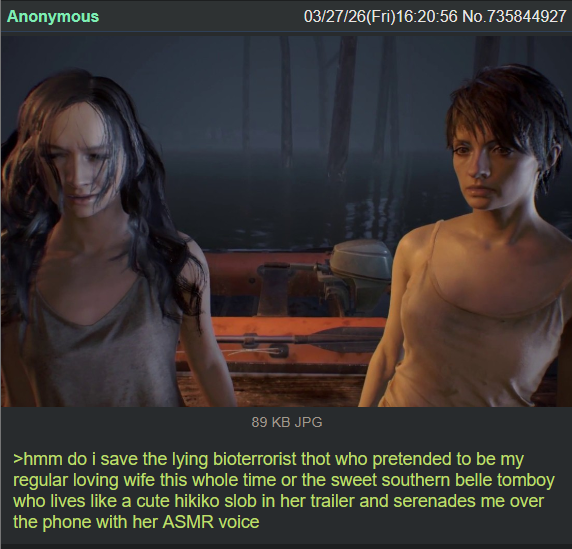 Anonymous 03/27/26(Fri)16:20:56 No.735844927 89 KB JPG >hmm do i save the lying bioterrorist thot who pretended to be my regular loving wife this whole time or the sweet southern belle tomboy who lives like a cute hikiko slob in her trailer and serenades me over the phone with her ASMR voice
