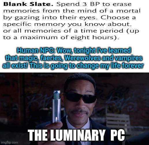 Blank Slate. Spend 3 BP to erase memories from the mind of a mortal by gazing into their eyes. Choose a specific memory you know about, or all memories of a time period (up to a maximum of eight hours). Human NPC: Wow, tonight I've learned that magic, faeries, Werewolves and vampires all exist! This is going to change my life forever imgflip.com THE LUMINARY PC