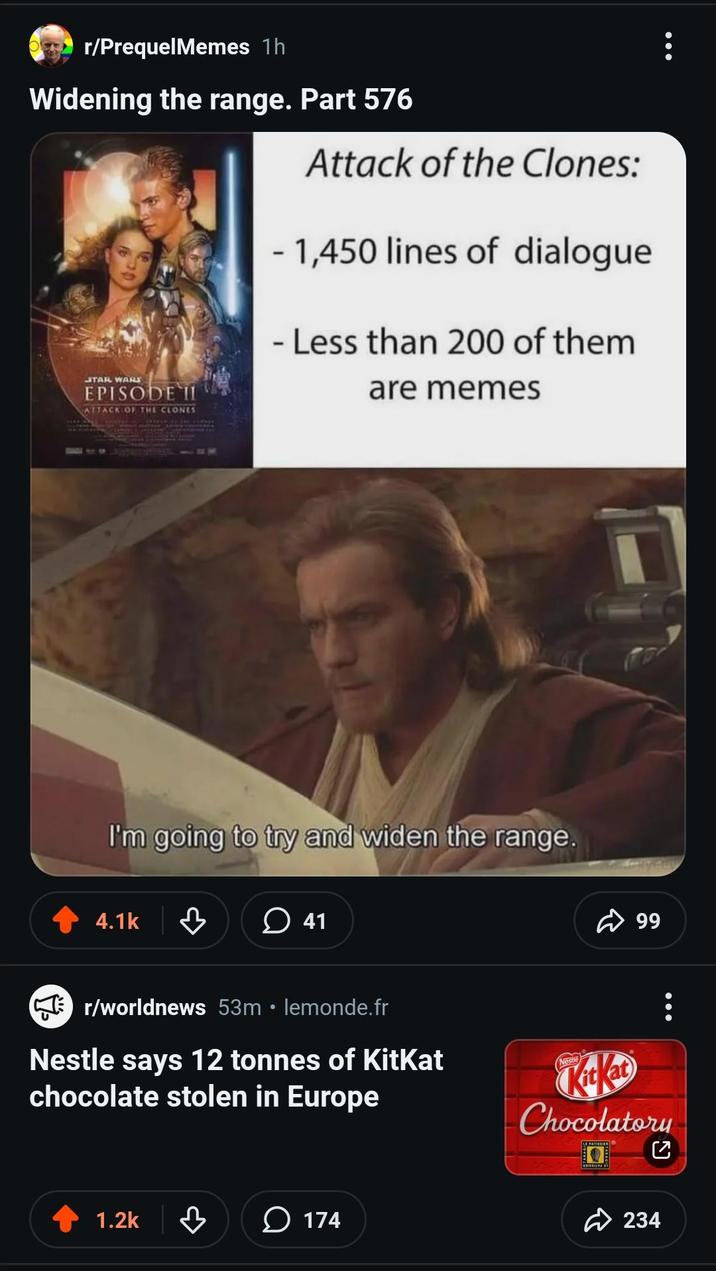 r/PrequelMemes 1h Widening the range. Part 576 STAR WARS EPISODE II ATTACK OF THE CLONES Attack of the Clones: - 1,450 lines of dialogue - Less than 200 of them are memes I'm going to try and widen the range. 4.1k 41 ☑r/worldnews 53m • lemonde.fr Nestle says 12 tonnes of KitKat chocolate stolen in Europe 1.2k 174 99 Chocolatory LE PATISSIER 234