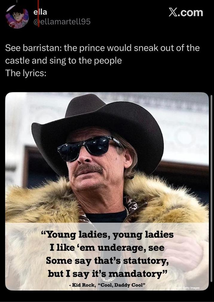 ella X.com @ellamartell95 See barristan: the prince would sneak out of the castle and sing to the people The lyrics: "Young ladies, young ladies I like 'em underage, see Some say that's statutory, but I say it's mandatory" - Kid Rock, "Cool, Daddy Cool" Getty Images
