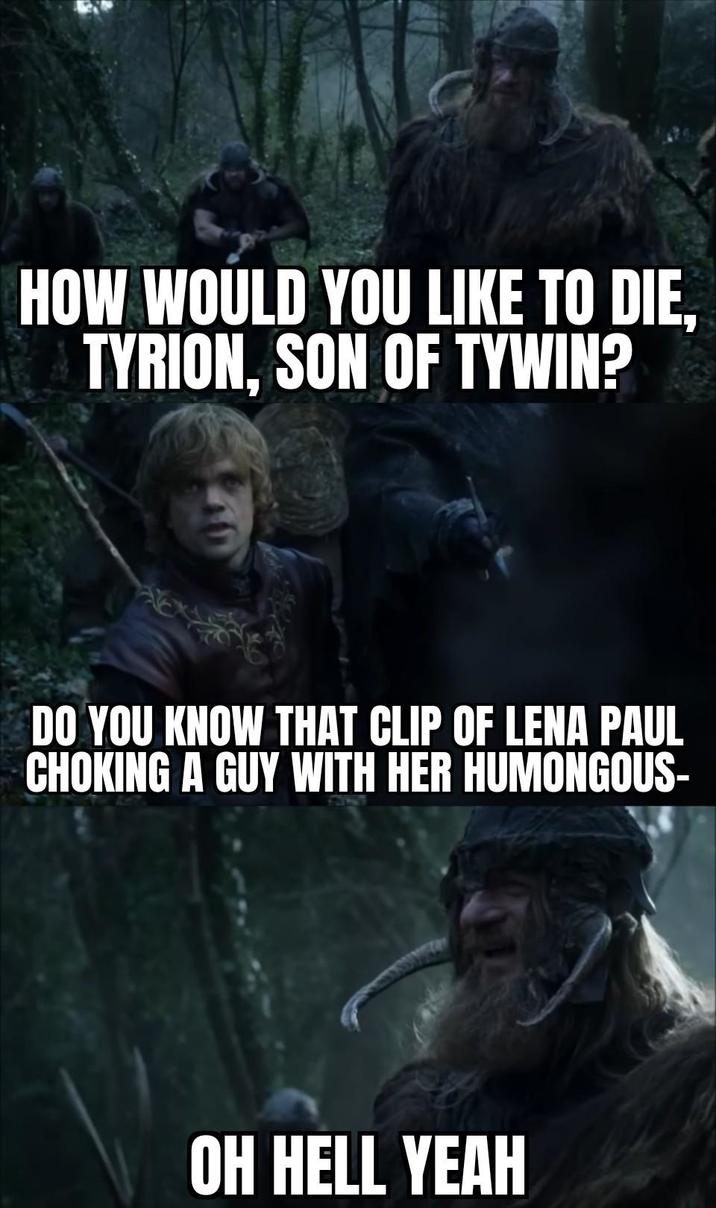 HOW WOULD YOU LIKE TO DIE, TYRION, SON OF TYWIN? DO YOU KNOW THAT CLIP OF LENA PAUL CHOKING A GUY WITH HER HUMONGOUS- OH HELL YEAH