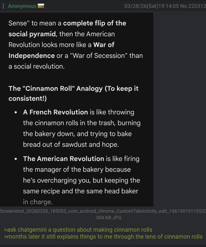 03/28/26(Sat) 19:14:05 No.220312 : Anonymous Sense" to mean a complete flip of the social pyramid, then the American Revolution looks more like a War of Independence or a "War of Secession" than a social revolution. The "Cinnamon Roll" Analogy (To keep it consistent!) . . A French Revolution is like throwing the cinnamon rolls in the trash, burning the bakery down, and trying to bake bread out of sawdust and hope. The American Revolution is like firing the manager of the bakery because he's overcharging you, but keeping the same recipe and the same head baker in charge. Screenshot_20260328_185053_com_android_chrome_Custom TabActivity_edit_15619019115520 304 KB JPG >ask chatgemini a question about making cinnamon rolls >months later it still explains things to me through the lens of cinnamon rolls