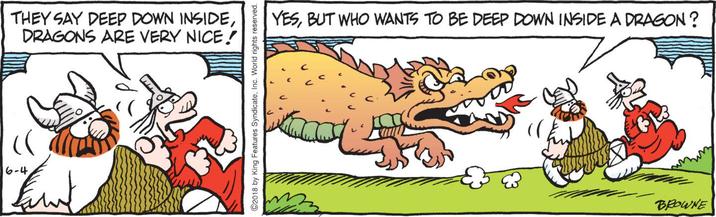 6-4 THEY SAY DEEP DOWN INSIDE, DRAGONS ARE VERY NICE! ©2018 by King Features Syndicate, Inc. World rights reserved. YES, BUT WHO WANTS TO BE DEEP DOWN INSIDE A DRAGON? BROWNE