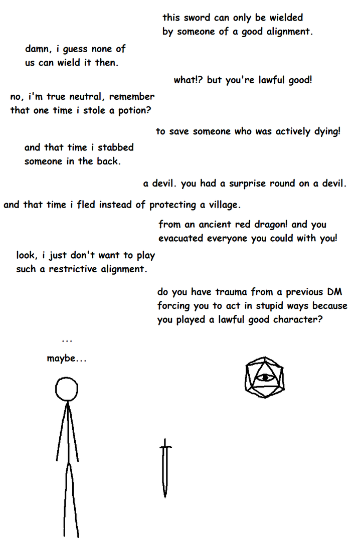 damn, i guess none of us can wield it then. this sword can only be wielded by someone of a good alignment. no, i'm true neutral, remember that one time i stole a potion? and that time i stabbed someone in the back. what!? but you're lawful good! to save someone who was actively dying! a devil. you had a surprise round on a devil. and that time i fled instead of protecting a village. look, i just don't want to play such a restrictive alignment. from an ancient red dragon! and you evacuated everyone you could with you! do you have trauma from a previous DM forcing you to act in stupid ways because you played a lawful good character? maybe...