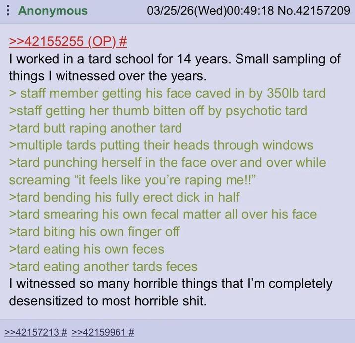 Anonymous >>42155255 (OP) # 03/25/26(Wed)00:49:18 No.42157209 I worked in a tard school for 14 years. Small sampling of things I witnessed over the years. > staff member getting his face caved in by 350lb tard >staff getting her thumb bitten off by psychotic tard >tard butt r----- another tard >multiple tards putting their heads through windows >tard punching herself in the face over and over while screaming "it feels like you're r----- me!!" >tard bending his fully erect d--- in half >tard smearing his own fecal matter all over his face >tard biting his own finger off >tard eating his own feces >tard eating another tards feces I witnessed so many horrible things that I'm completely desensitized to most horrible s---. >>42157213 # >>42159961 #
