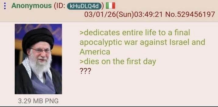 Anonymous (ID: KHUDLQ4d) I 3.29 MB PNG 03/01/26(Sun)03:49:21 No.529456197 >dedicates entire life to a final apocalyptic war against Israel and America >dies on the first day ???